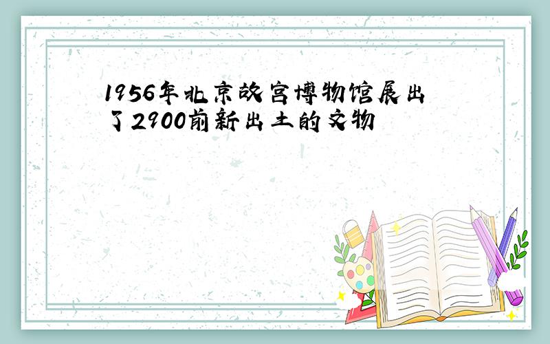 1956年北京故宫博物馆展出了2900前新出土的文物