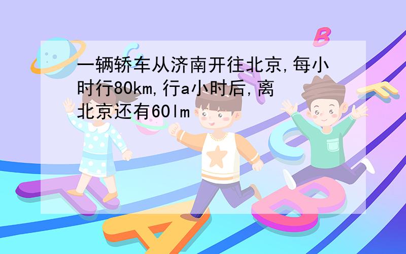 一辆轿车从济南开往北京,每小时行80km,行a小时后,离北京还有60lm