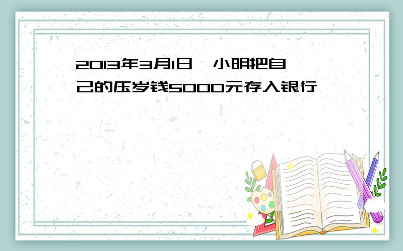 2013年3月1日,小明把自己的压岁钱5000元存入银行