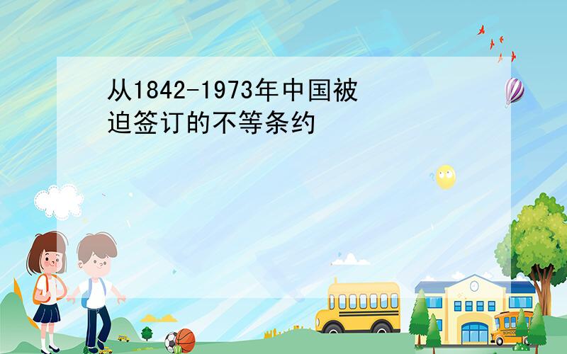 从1842-1973年中国被迫签订的不等条约