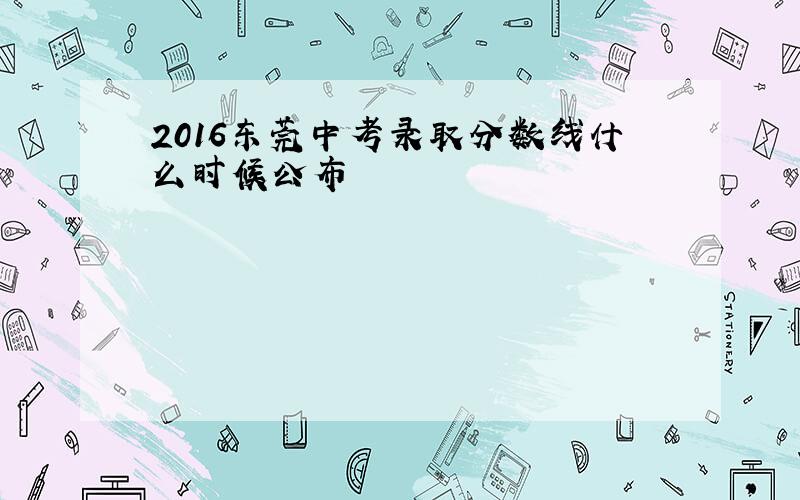 2016东莞中考录取分数线什么时候公布