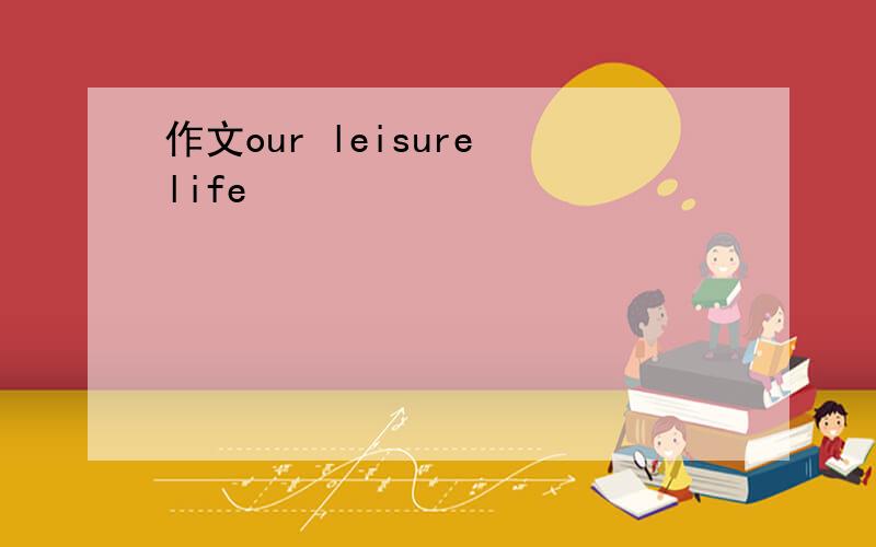 作文our leisure life