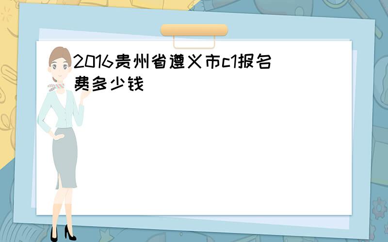 2016贵州省遵义市c1报名费多少钱