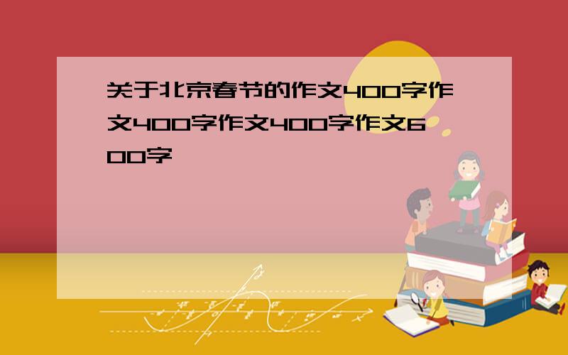 关于北京春节的作文400字作文400字作文400字作文600字