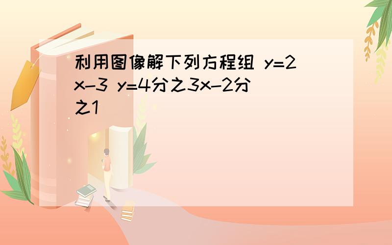 利用图像解下列方程组 y=2x-3 y=4分之3x-2分之1