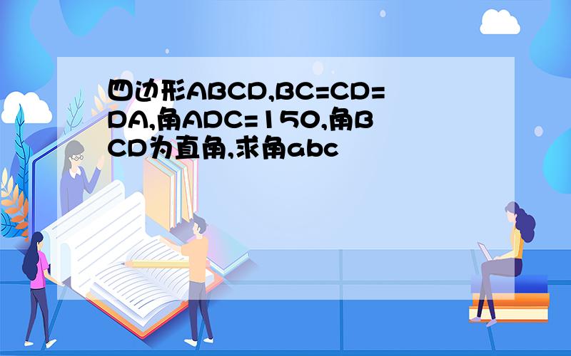 四边形ABCD,BC=CD=DA,角ADC=150,角BCD为直角,求角abc