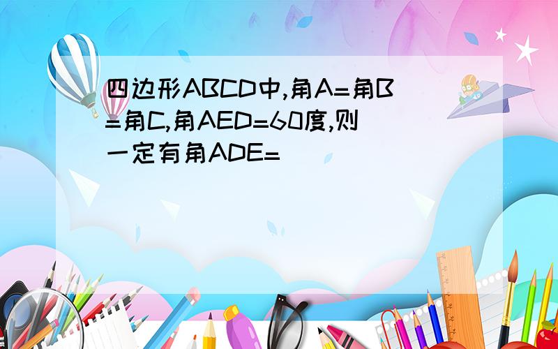 四边形ABCD中,角A=角B=角C,角AED=60度,则一定有角ADE=