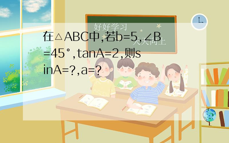在△ABC中,若b=5,∠B=45°,tanA=2,则sinA=?,a=?