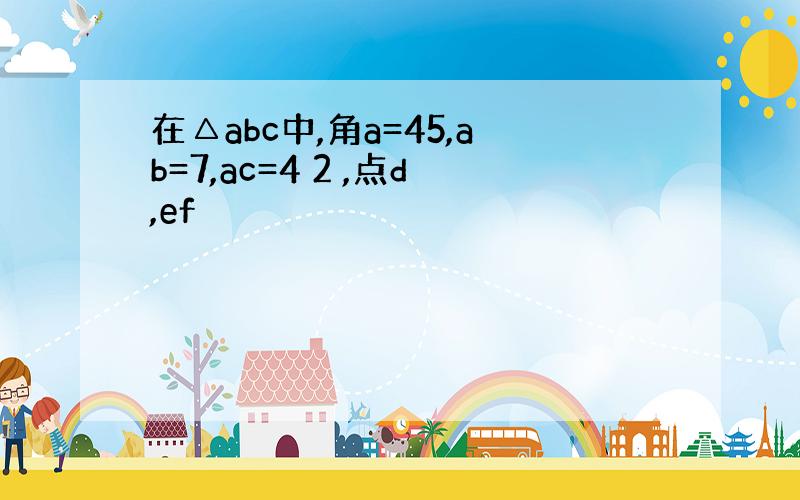 在△abc中,角a=45,ab=7,ac=4 2 ,点d,ef