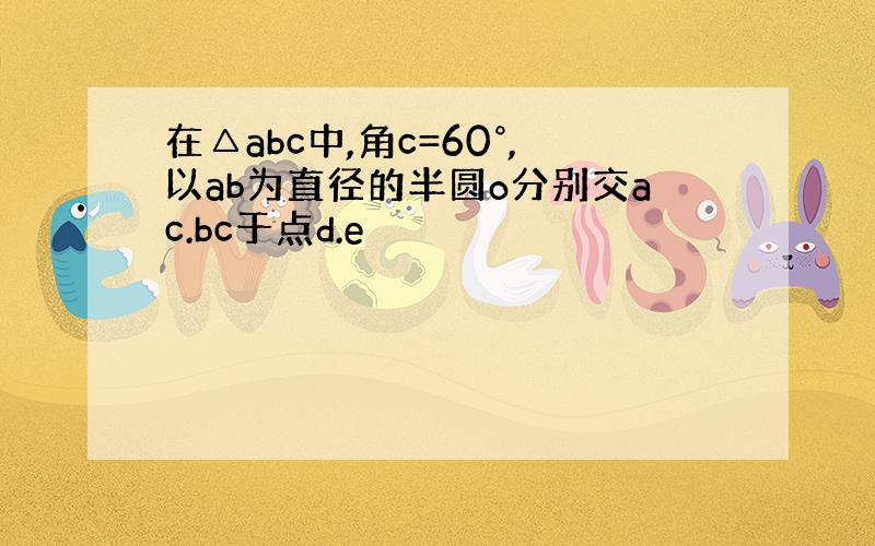 在△abc中,角c=60°,以ab为直径的半圆o分别交ac.bc于点d.e