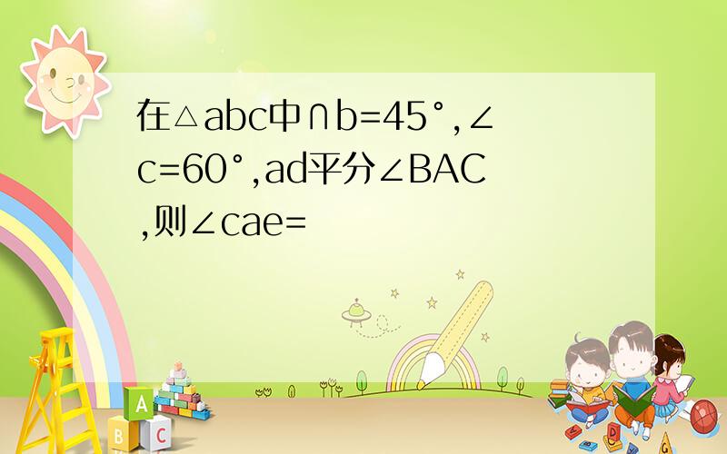 在△abc中∩b=45°,∠c=60°,ad平分∠BAC,则∠cae=
