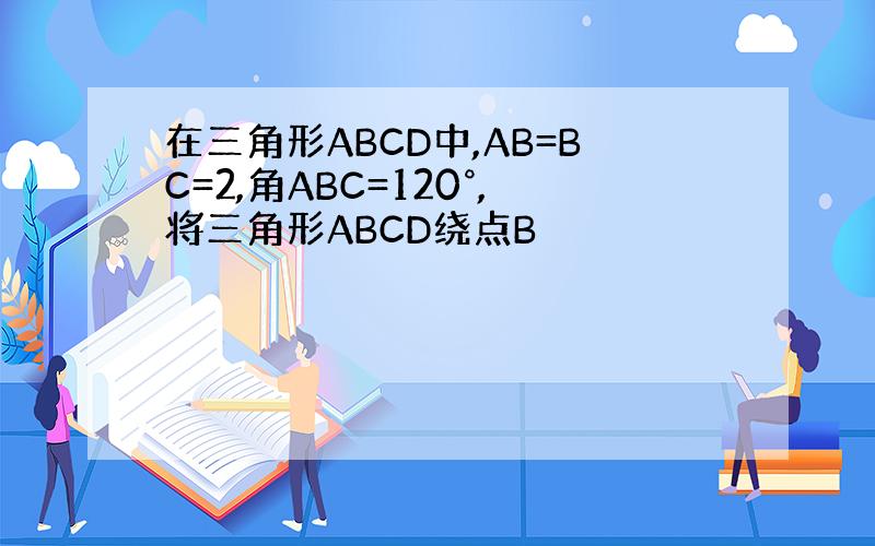 在三角形ABCD中,AB=BC=2,角ABC=120°,将三角形ABCD绕点B