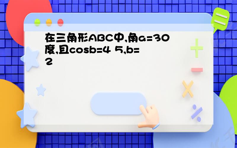 在三角形ABC中,角a=30度,且cosb=4 5,b=2