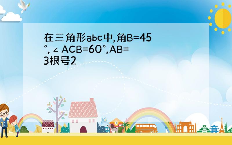 在三角形abc中,角B=45°,∠ACB=60°,AB=3根号2