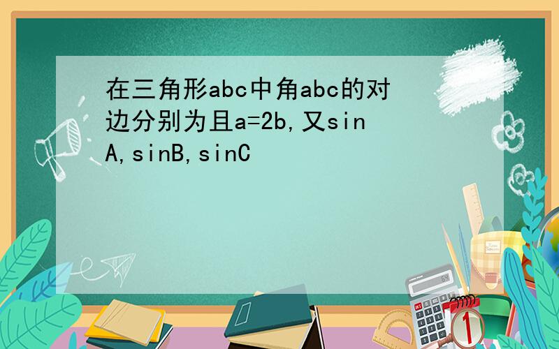 在三角形abc中角abc的对边分别为且a=2b,又sinA,sinB,sinC