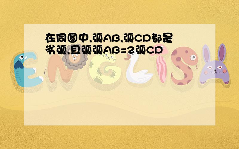 在同圆中,弧AB,弧CD都是劣弧,且弧弧AB=2弧CD