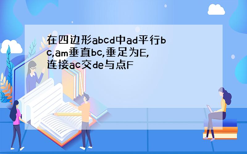 在四边形abcd中ad平行bc,am垂直bc,垂足为E,连接ac交de与点F