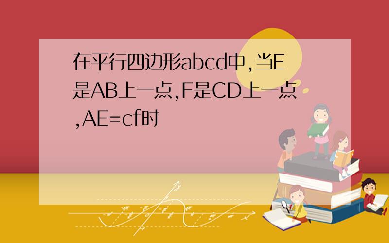 在平行四边形abcd中,当E是AB上一点,F是CD上一点,AE=cf时