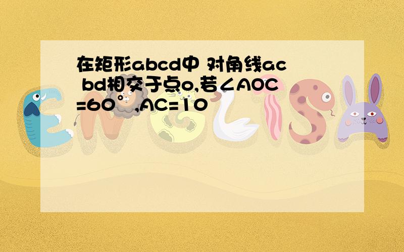 在矩形abcd中 对角线ac bd相交于点o,若∠AOC=60°,AC=10