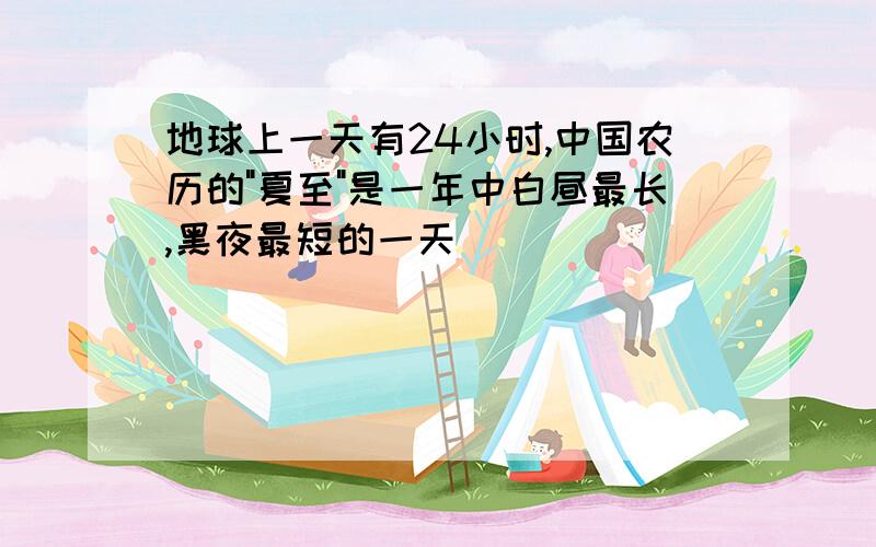 地球上一天有24小时,中国农历的"夏至"是一年中白昼最长,黑夜最短的一天