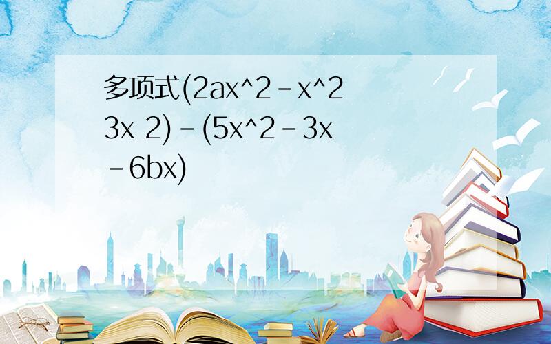 多项式(2ax^2-x^2 3x 2)-(5x^2-3x-6bx)