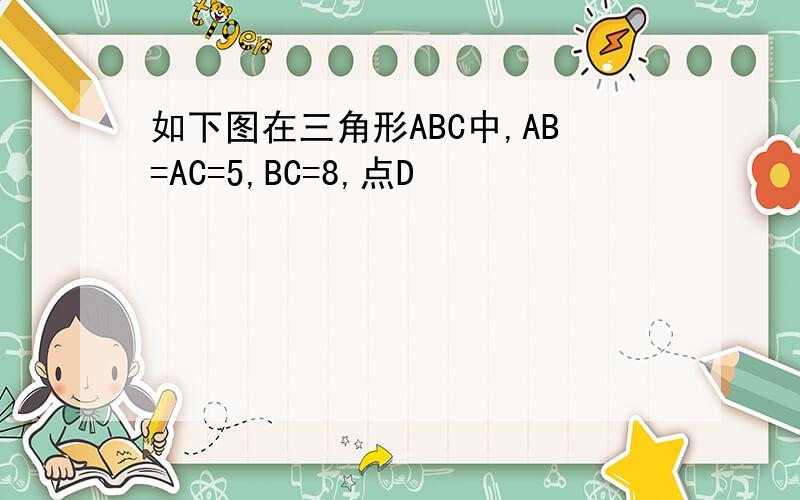 如下图在三角形ABC中,AB=AC=5,BC=8,点D
