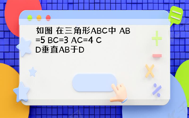如图 在三角形ABC中 AB=5 BC=3 AC=4 CD垂直AB于D