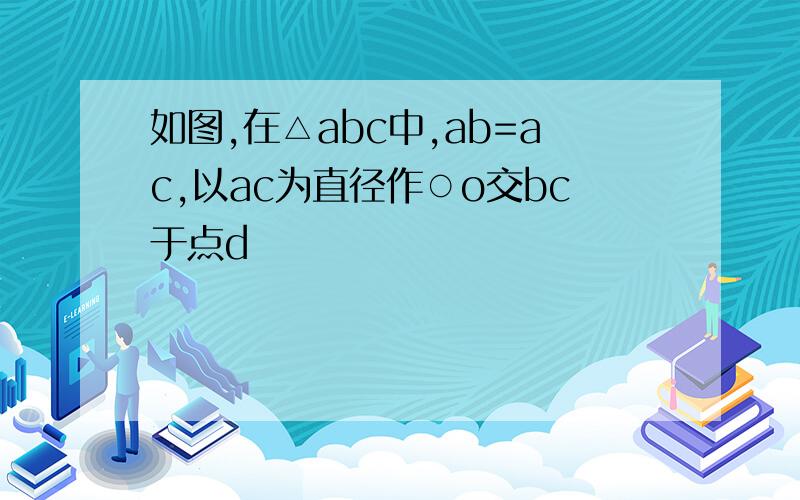 如图,在△abc中,ab=ac,以ac为直径作○o交bc于点d