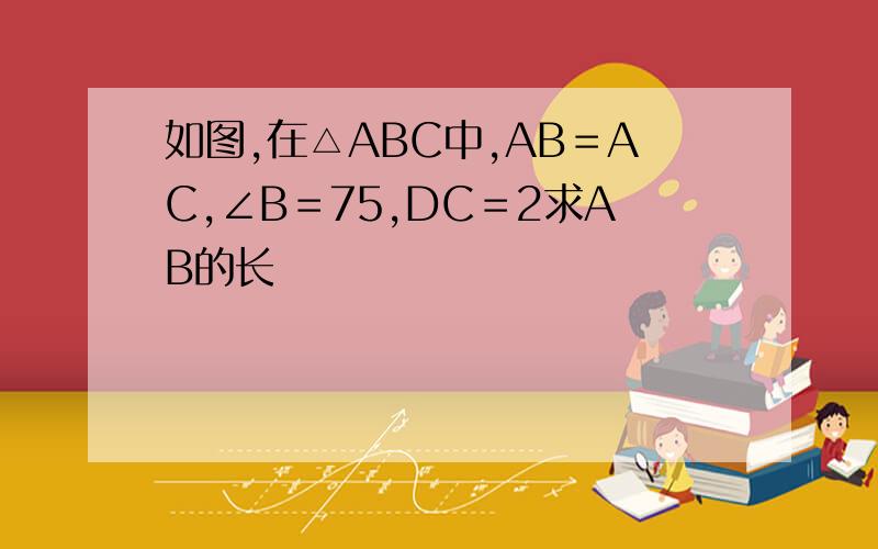 如图,在△ABC中,AB＝AC,∠B＝75,DC＝2求AB的长