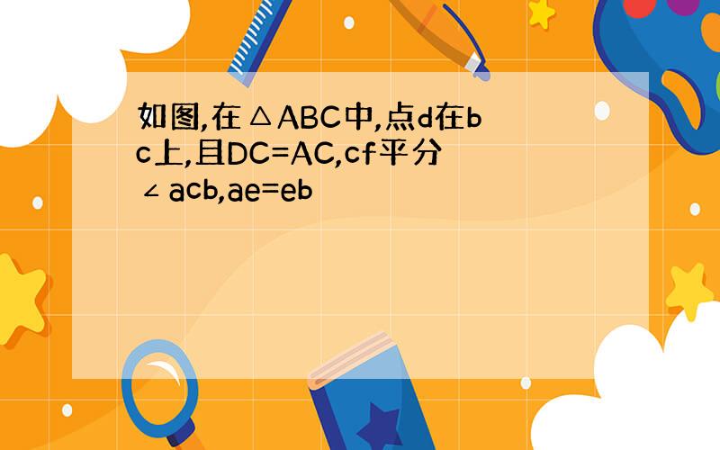 如图,在△ABC中,点d在bc上,且DC=AC,cf平分∠acb,ae=eb