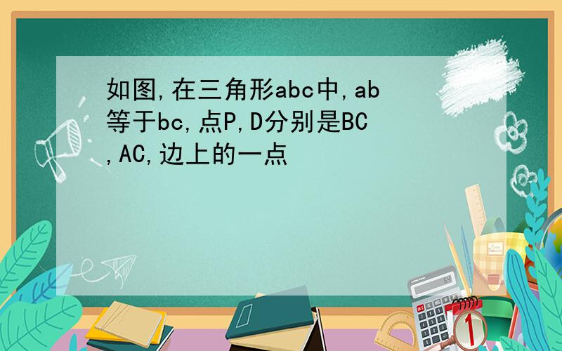 如图,在三角形abc中,ab等于bc,点P,D分别是BC,AC,边上的一点