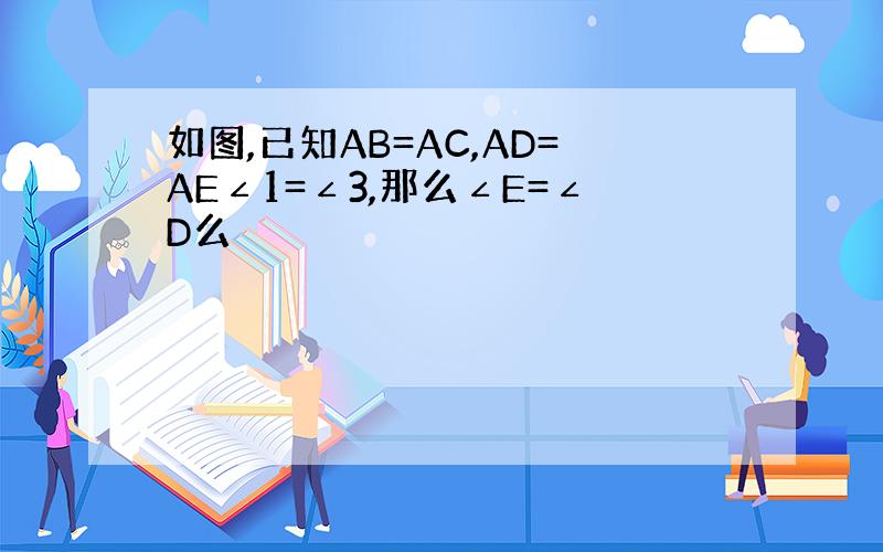 如图,已知AB=AC,AD=AE∠1=∠3,那么∠E=∠D么