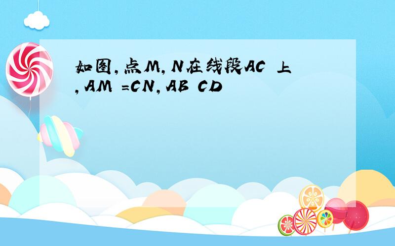 如图,点M,N在线段AC 上,AM =CN,AB CD