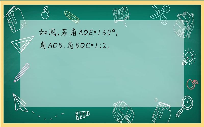 如图,若角AOE=150°,角AOB:角BOC=1:2,