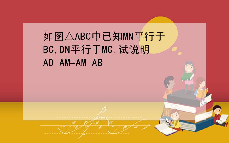 如图△ABC中已知MN平行于BC,DN平行于MC.试说明AD AM=AM AB