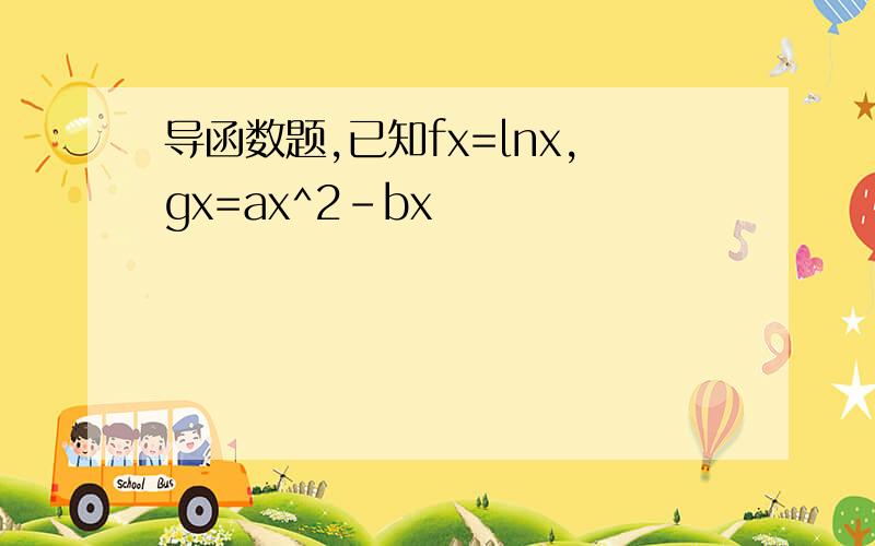 导函数题,已知fx=lnx,gx=ax^2-bx