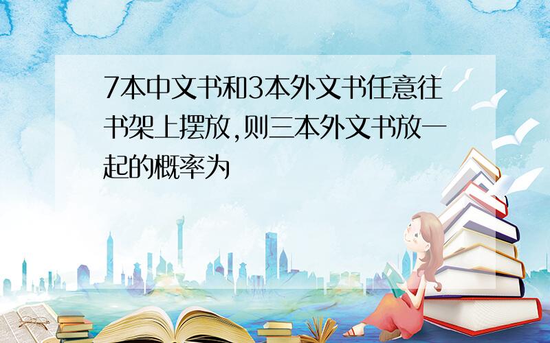 7本中文书和3本外文书任意往书架上摆放,则三本外文书放一起的概率为