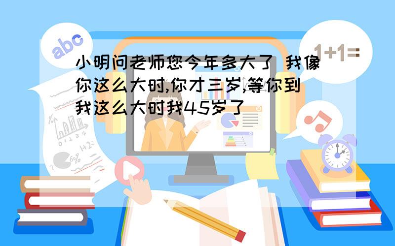 小明问老师您今年多大了 我像你这么大时,你才三岁,等你到我这么大时我45岁了