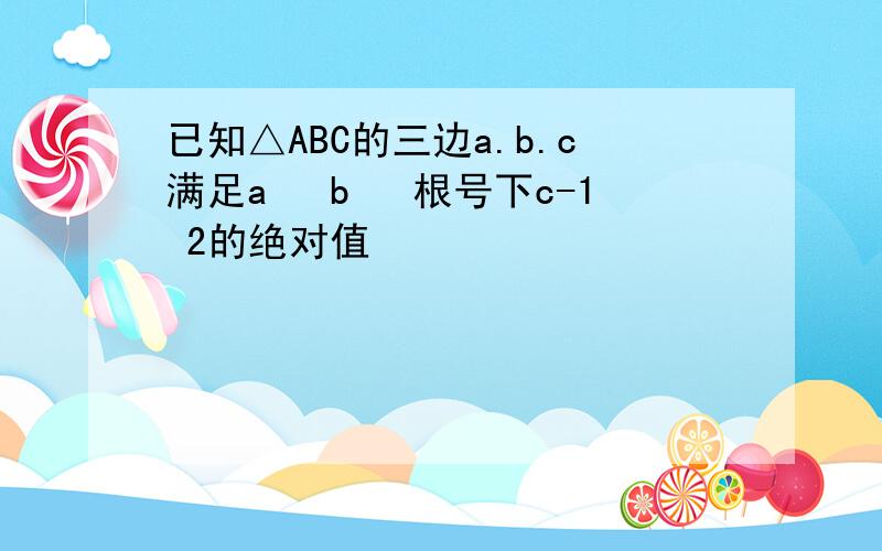 已知△ABC的三边a.b.c满足a² b² 根号下c-1 2的绝对值