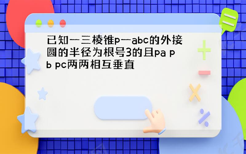 已知一三棱锥p一abc的外接圆的半径为根号3的且pa pb pc两两相互垂直