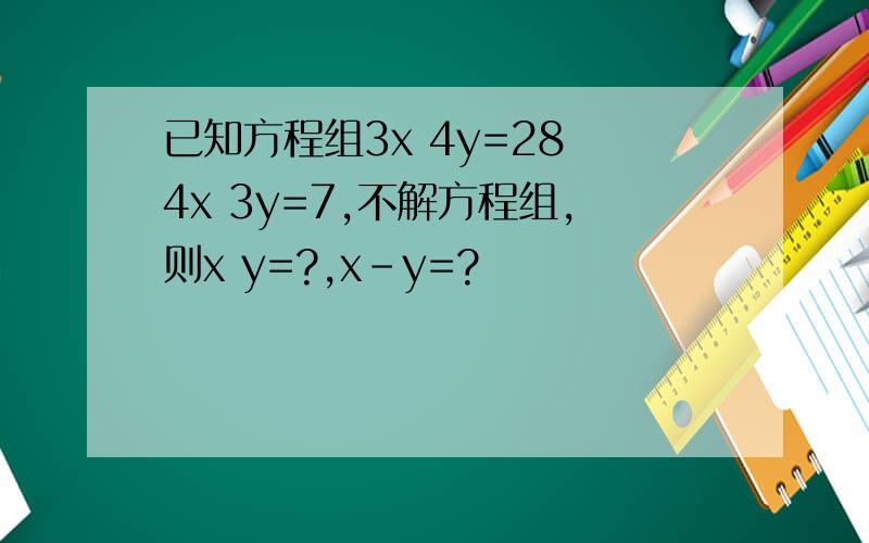 已知方程组3x 4y=28 4x 3y=7,不解方程组,则x y=?,x-y=?