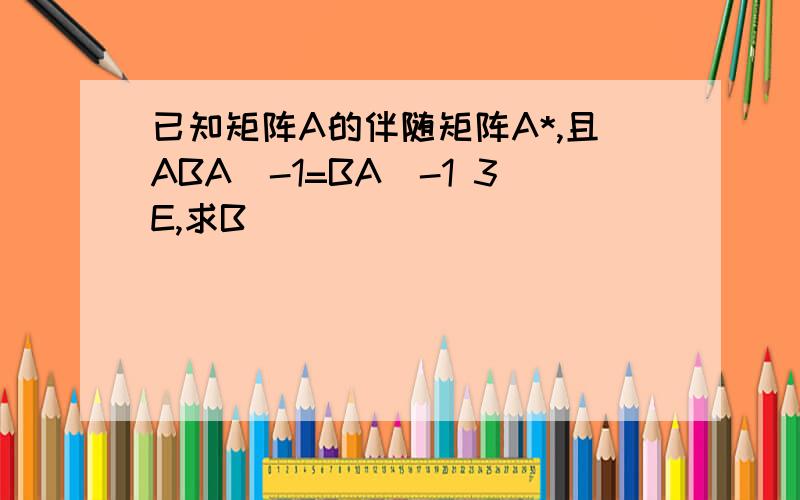 已知矩阵A的伴随矩阵A*,且ABA^-1=BA^-1 3E,求B
