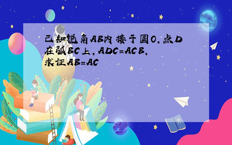 已知锐角AB内接于圆O,点D在弧BC上,ADC=ACB,求证AB=AC