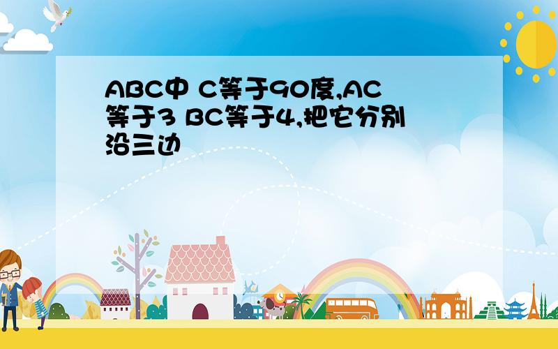 ABC中 C等于90度,AC等于3 BC等于4,把它分别沿三边