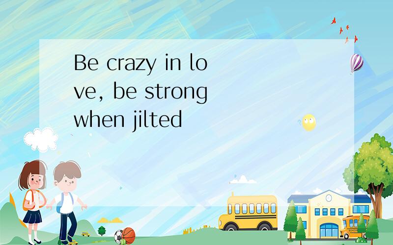 Be crazy in love, be strong when jilted