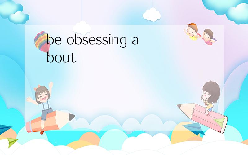 be obsessing about