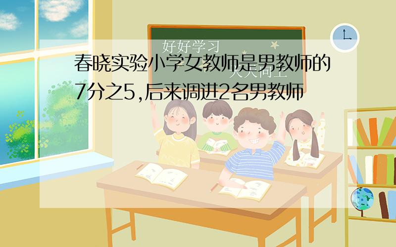 春晓实验小学女教师是男教师的7分之5,后来调进2名男教师
