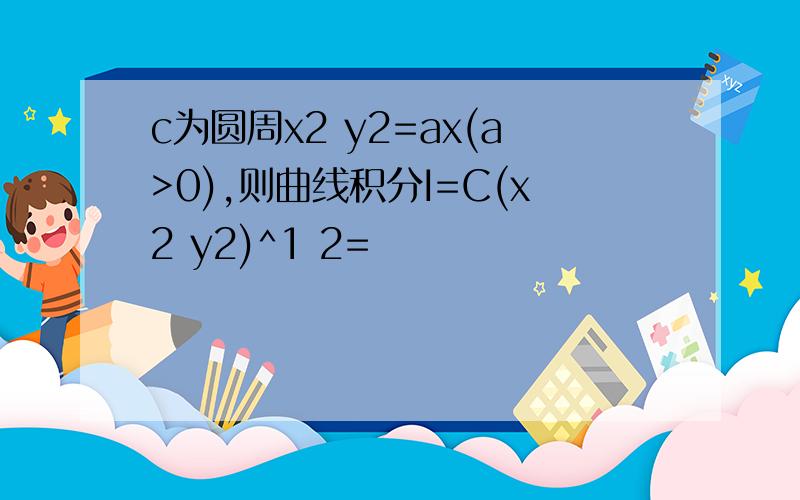 c为圆周x2 y2=ax(a>0),则曲线积分I=C(x2 y2)^1 2=