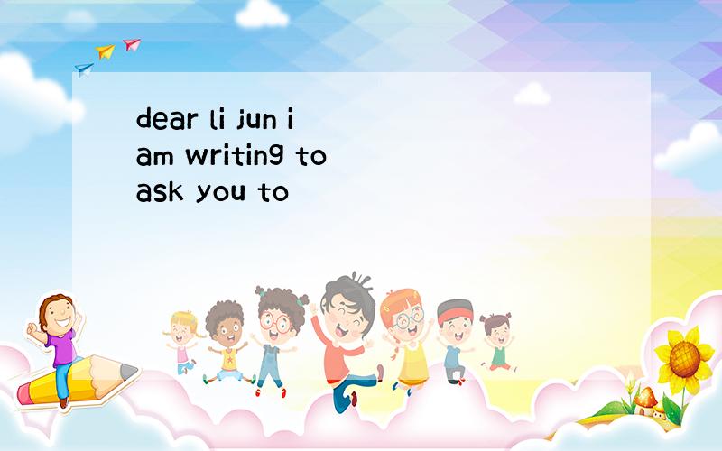 dear li jun i am writing to ask you to