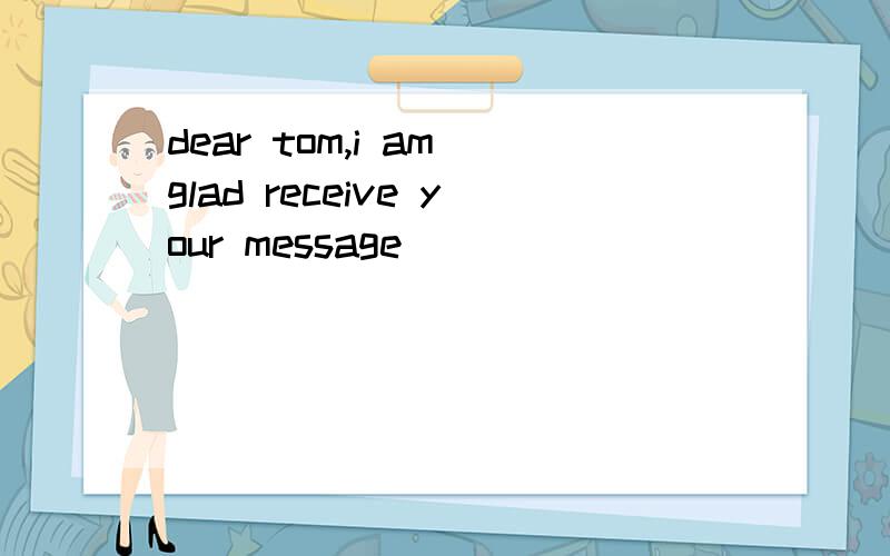 dear tom,i am glad receive your message